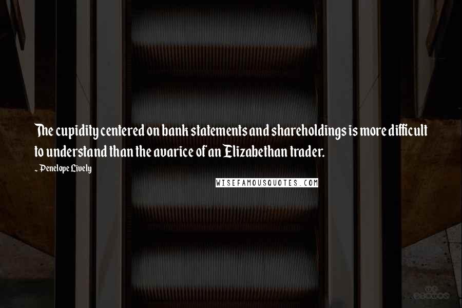 Penelope Lively Quotes: The cupidity centered on bank statements and shareholdings is more difficult to understand than the avarice of an Elizabethan trader.