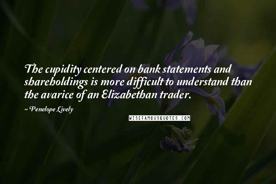 Penelope Lively Quotes: The cupidity centered on bank statements and shareholdings is more difficult to understand than the avarice of an Elizabethan trader.