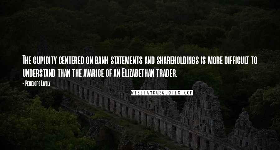 Penelope Lively Quotes: The cupidity centered on bank statements and shareholdings is more difficult to understand than the avarice of an Elizabethan trader.