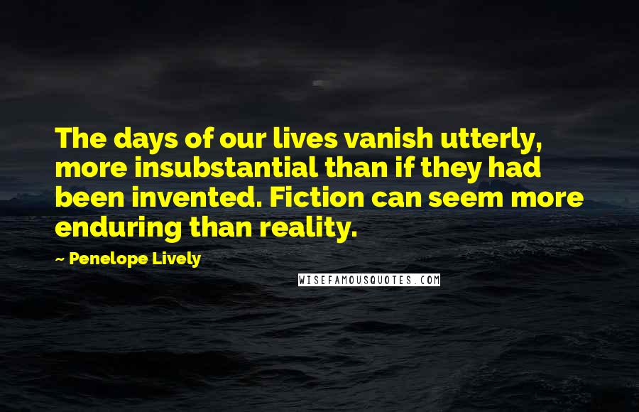 Penelope Lively Quotes: The days of our lives vanish utterly, more insubstantial than if they had been invented. Fiction can seem more enduring than reality.