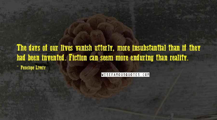 Penelope Lively Quotes: The days of our lives vanish utterly, more insubstantial than if they had been invented. Fiction can seem more enduring than reality.