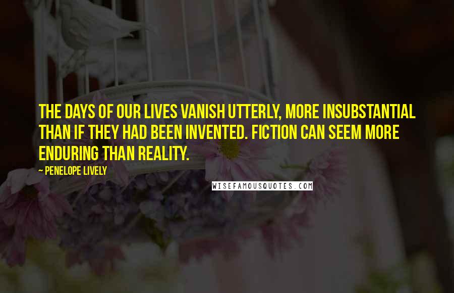 Penelope Lively Quotes: The days of our lives vanish utterly, more insubstantial than if they had been invented. Fiction can seem more enduring than reality.