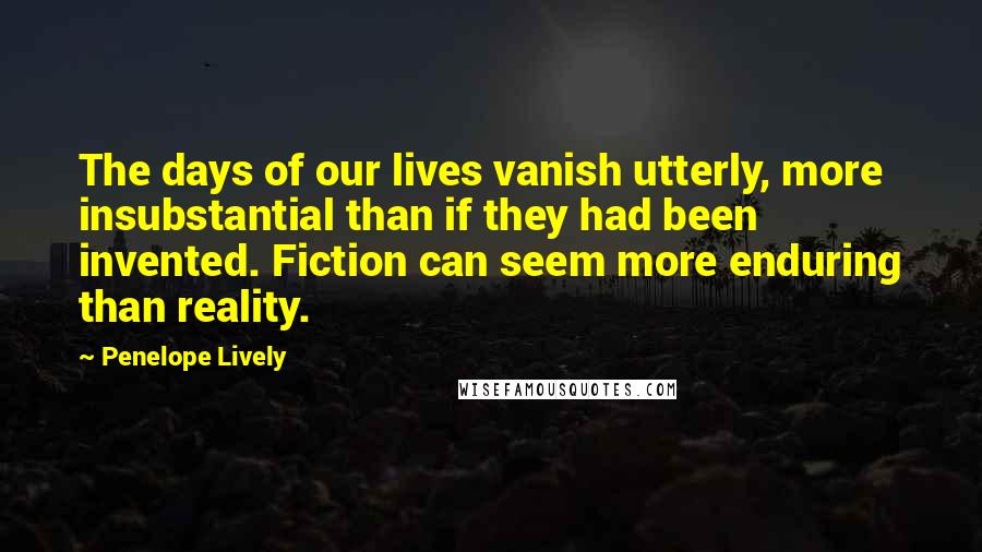 Penelope Lively Quotes: The days of our lives vanish utterly, more insubstantial than if they had been invented. Fiction can seem more enduring than reality.