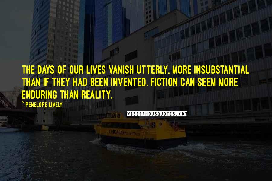 Penelope Lively Quotes: The days of our lives vanish utterly, more insubstantial than if they had been invented. Fiction can seem more enduring than reality.