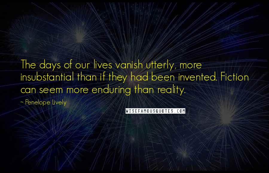 Penelope Lively Quotes: The days of our lives vanish utterly, more insubstantial than if they had been invented. Fiction can seem more enduring than reality.