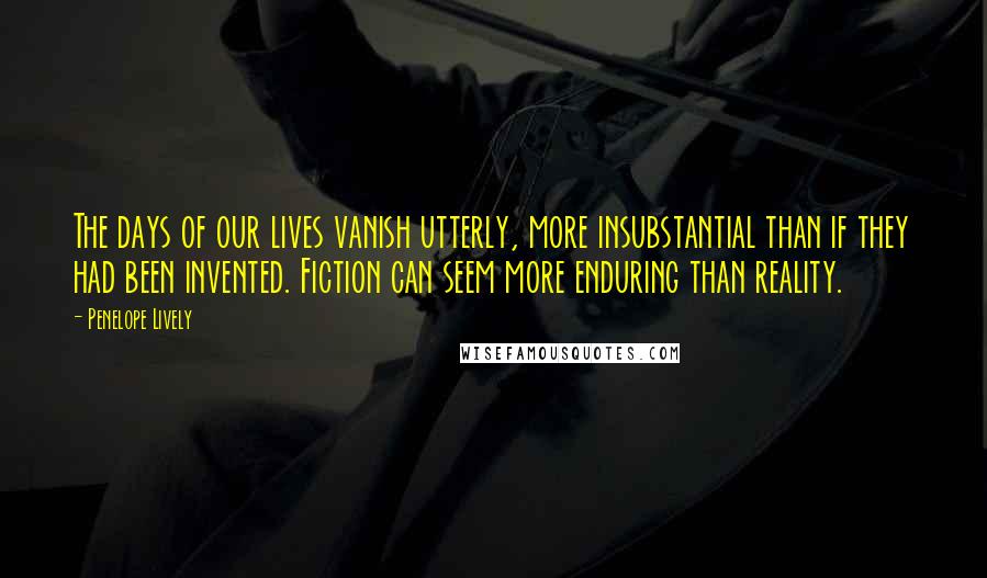 Penelope Lively Quotes: The days of our lives vanish utterly, more insubstantial than if they had been invented. Fiction can seem more enduring than reality.