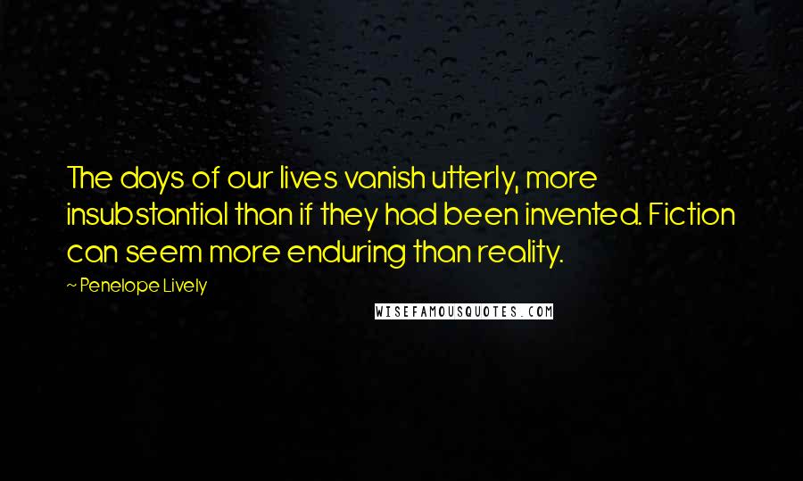 Penelope Lively Quotes: The days of our lives vanish utterly, more insubstantial than if they had been invented. Fiction can seem more enduring than reality.