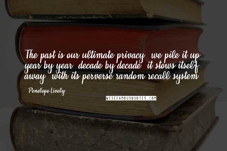 Penelope Lively Quotes: The past is our ultimate privacy; we pile it up, year by year, decade by decade, it stows itself away, with its perverse random recall system.