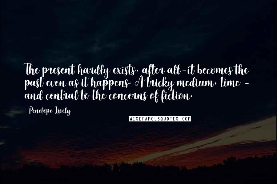 Penelope Lively Quotes: The present hardly exists, after all-it becomes the past even as it happens. A tricky medium, time - and central to the concerns of fiction.