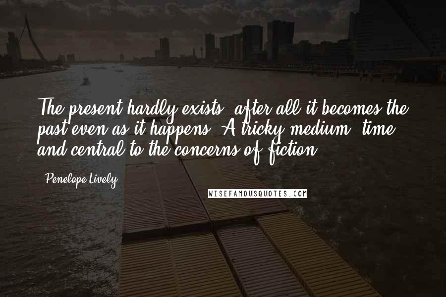 Penelope Lively Quotes: The present hardly exists, after all-it becomes the past even as it happens. A tricky medium, time - and central to the concerns of fiction.