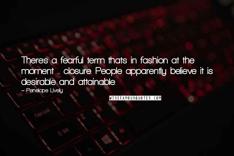 Penelope Lively Quotes: There's a fearful term that's in fashion at the moment - closure. People apparently believe it is desirable and attainable.