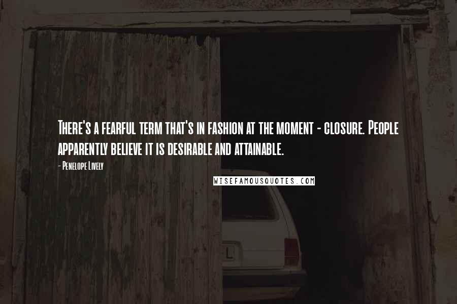 Penelope Lively Quotes: There's a fearful term that's in fashion at the moment - closure. People apparently believe it is desirable and attainable.