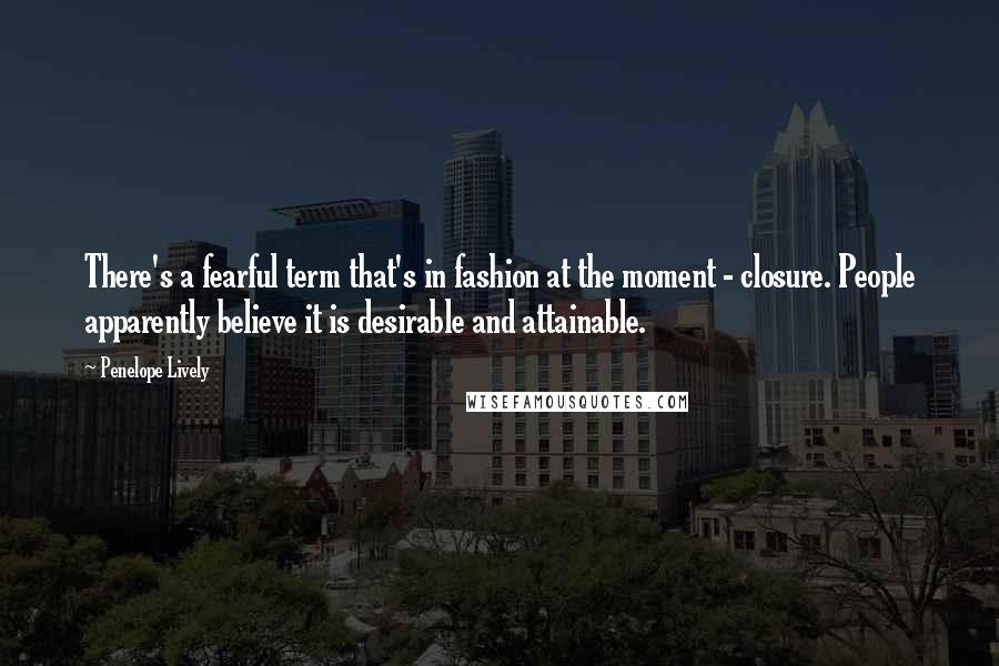 Penelope Lively Quotes: There's a fearful term that's in fashion at the moment - closure. People apparently believe it is desirable and attainable.