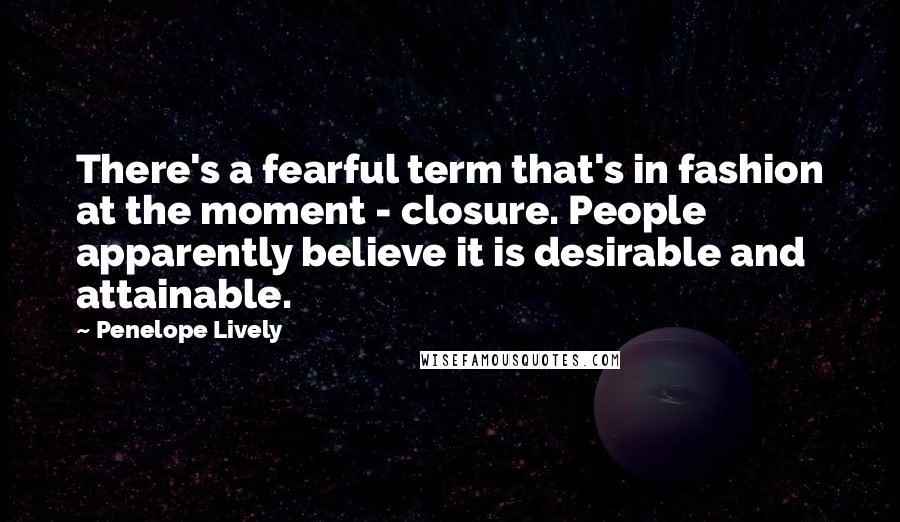 Penelope Lively Quotes: There's a fearful term that's in fashion at the moment - closure. People apparently believe it is desirable and attainable.