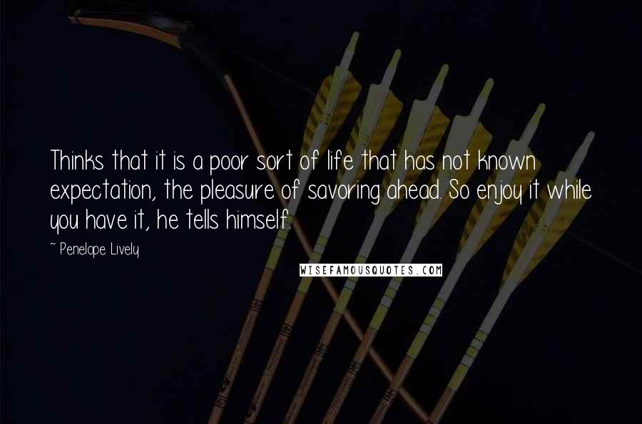 Penelope Lively Quotes: Thinks that it is a poor sort of life that has not known expectation, the pleasure of savoring ahead. So enjoy it while you have it, he tells himself.