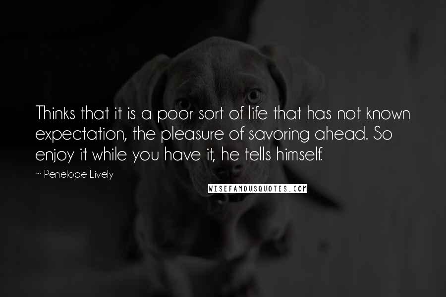 Penelope Lively Quotes: Thinks that it is a poor sort of life that has not known expectation, the pleasure of savoring ahead. So enjoy it while you have it, he tells himself.