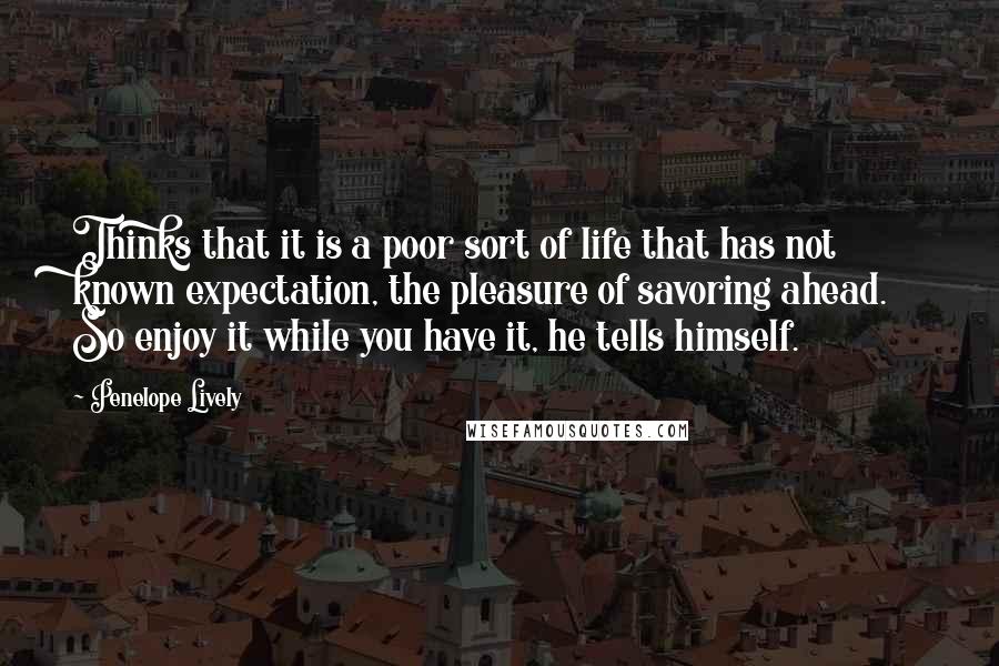 Penelope Lively Quotes: Thinks that it is a poor sort of life that has not known expectation, the pleasure of savoring ahead. So enjoy it while you have it, he tells himself.