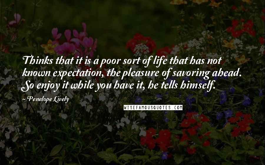 Penelope Lively Quotes: Thinks that it is a poor sort of life that has not known expectation, the pleasure of savoring ahead. So enjoy it while you have it, he tells himself.