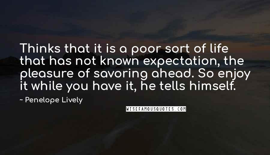 Penelope Lively Quotes: Thinks that it is a poor sort of life that has not known expectation, the pleasure of savoring ahead. So enjoy it while you have it, he tells himself.