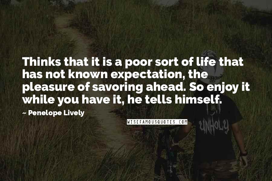 Penelope Lively Quotes: Thinks that it is a poor sort of life that has not known expectation, the pleasure of savoring ahead. So enjoy it while you have it, he tells himself.