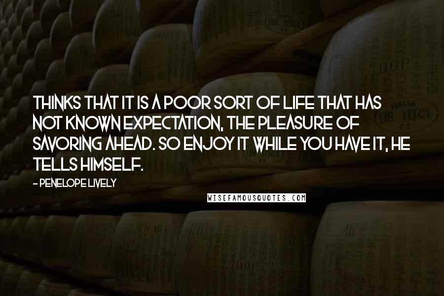 Penelope Lively Quotes: Thinks that it is a poor sort of life that has not known expectation, the pleasure of savoring ahead. So enjoy it while you have it, he tells himself.