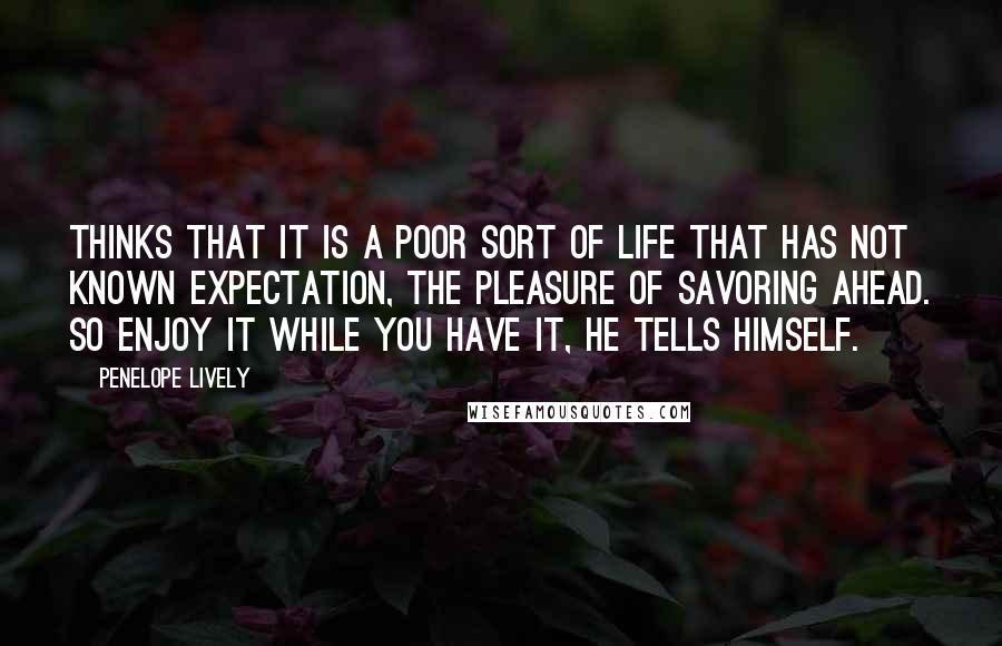 Penelope Lively Quotes: Thinks that it is a poor sort of life that has not known expectation, the pleasure of savoring ahead. So enjoy it while you have it, he tells himself.
