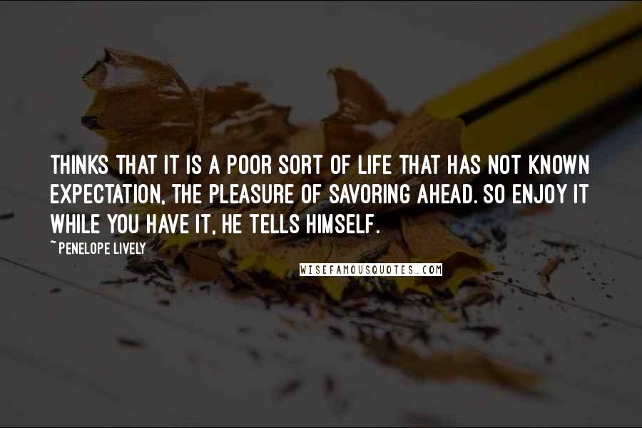 Penelope Lively Quotes: Thinks that it is a poor sort of life that has not known expectation, the pleasure of savoring ahead. So enjoy it while you have it, he tells himself.