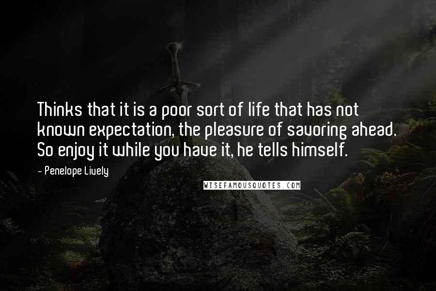 Penelope Lively Quotes: Thinks that it is a poor sort of life that has not known expectation, the pleasure of savoring ahead. So enjoy it while you have it, he tells himself.