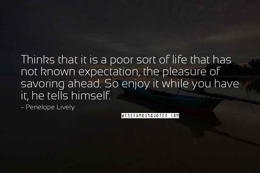 Penelope Lively Quotes: Thinks that it is a poor sort of life that has not known expectation, the pleasure of savoring ahead. So enjoy it while you have it, he tells himself.