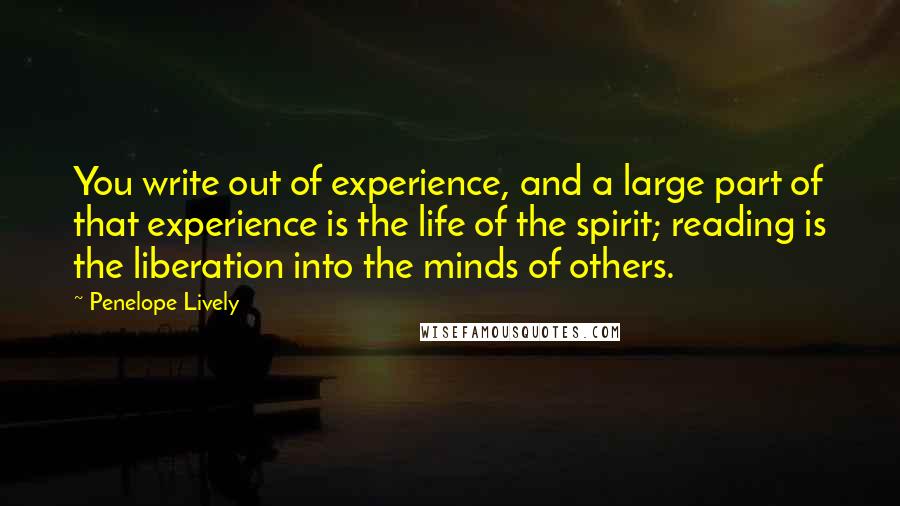 Penelope Lively Quotes: You write out of experience, and a large part of that experience is the life of the spirit; reading is the liberation into the minds of others.