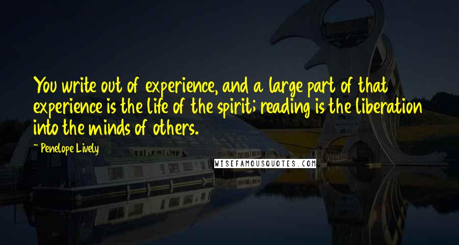Penelope Lively Quotes: You write out of experience, and a large part of that experience is the life of the spirit; reading is the liberation into the minds of others.