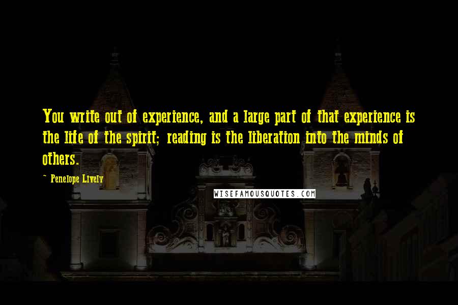 Penelope Lively Quotes: You write out of experience, and a large part of that experience is the life of the spirit; reading is the liberation into the minds of others.