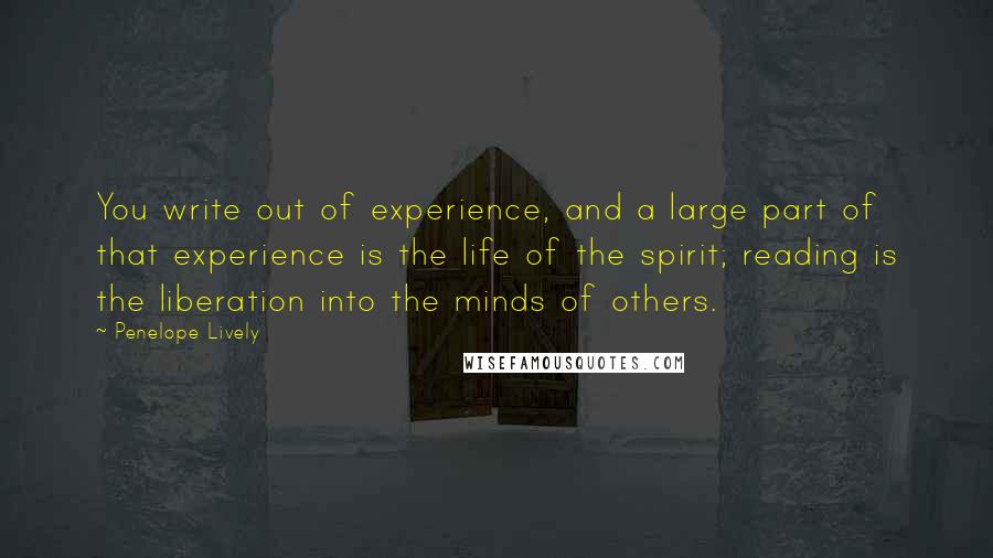 Penelope Lively Quotes: You write out of experience, and a large part of that experience is the life of the spirit; reading is the liberation into the minds of others.