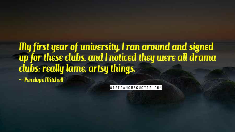 Penelope Mitchell Quotes: My first year of university, I ran around and signed up for these clubs, and I noticed they were all drama clubs: really lame, artsy things.