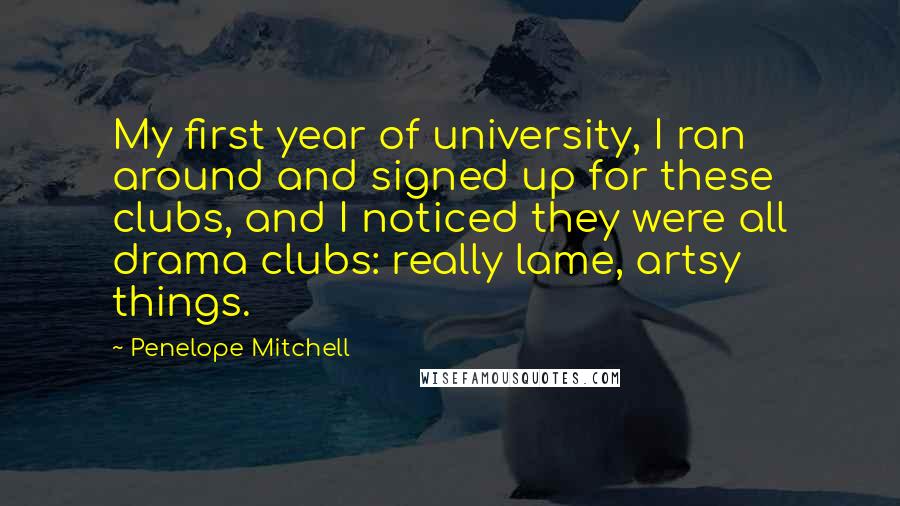 Penelope Mitchell Quotes: My first year of university, I ran around and signed up for these clubs, and I noticed they were all drama clubs: really lame, artsy things.
