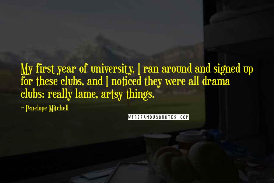 Penelope Mitchell Quotes: My first year of university, I ran around and signed up for these clubs, and I noticed they were all drama clubs: really lame, artsy things.
