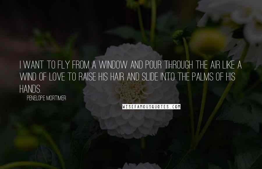 Penelope Mortimer Quotes: I want to fly from a window and pour through the air like a wind of love to raise his hair and slide into the palms of his hands.