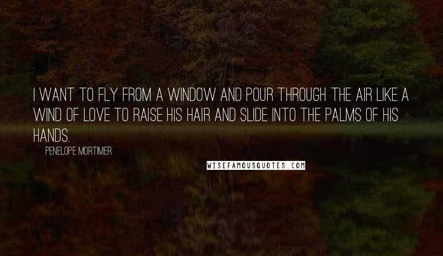 Penelope Mortimer Quotes: I want to fly from a window and pour through the air like a wind of love to raise his hair and slide into the palms of his hands.