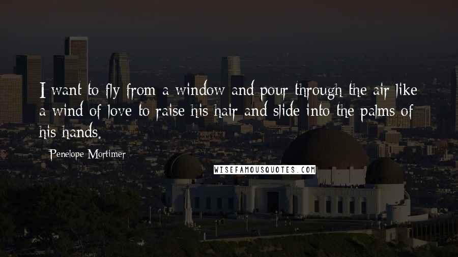 Penelope Mortimer Quotes: I want to fly from a window and pour through the air like a wind of love to raise his hair and slide into the palms of his hands.