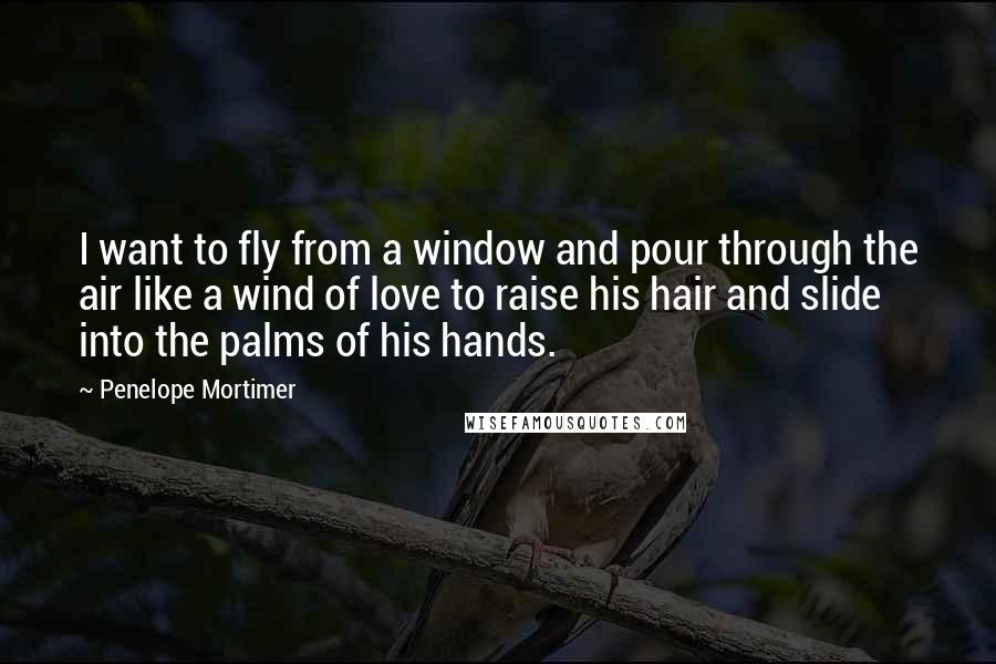 Penelope Mortimer Quotes: I want to fly from a window and pour through the air like a wind of love to raise his hair and slide into the palms of his hands.