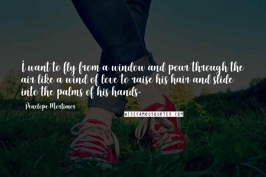 Penelope Mortimer Quotes: I want to fly from a window and pour through the air like a wind of love to raise his hair and slide into the palms of his hands.