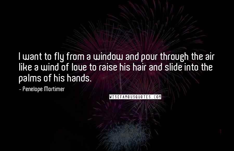 Penelope Mortimer Quotes: I want to fly from a window and pour through the air like a wind of love to raise his hair and slide into the palms of his hands.