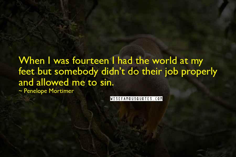 Penelope Mortimer Quotes: When I was fourteen I had the world at my feet but somebody didn't do their job properly and allowed me to sin.