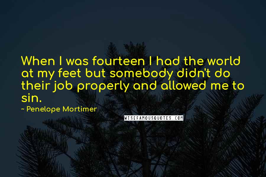 Penelope Mortimer Quotes: When I was fourteen I had the world at my feet but somebody didn't do their job properly and allowed me to sin.