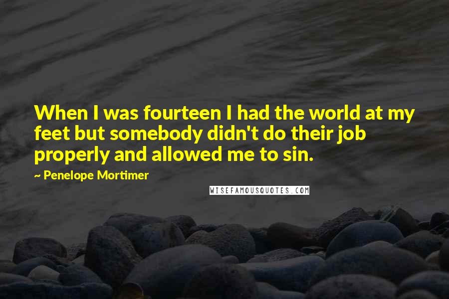 Penelope Mortimer Quotes: When I was fourteen I had the world at my feet but somebody didn't do their job properly and allowed me to sin.