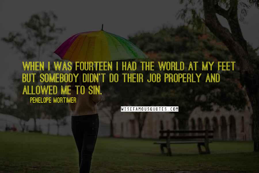 Penelope Mortimer Quotes: When I was fourteen I had the world at my feet but somebody didn't do their job properly and allowed me to sin.