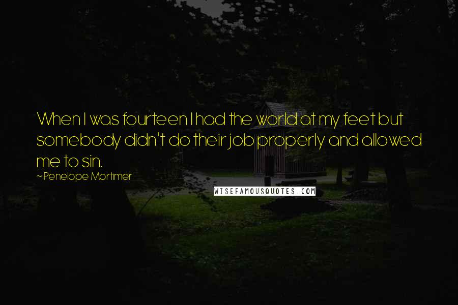 Penelope Mortimer Quotes: When I was fourteen I had the world at my feet but somebody didn't do their job properly and allowed me to sin.