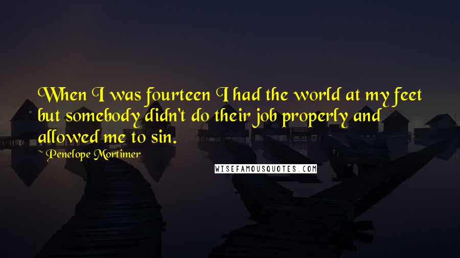 Penelope Mortimer Quotes: When I was fourteen I had the world at my feet but somebody didn't do their job properly and allowed me to sin.