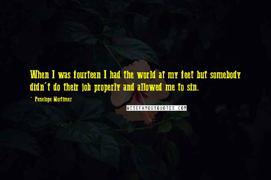 Penelope Mortimer Quotes: When I was fourteen I had the world at my feet but somebody didn't do their job properly and allowed me to sin.