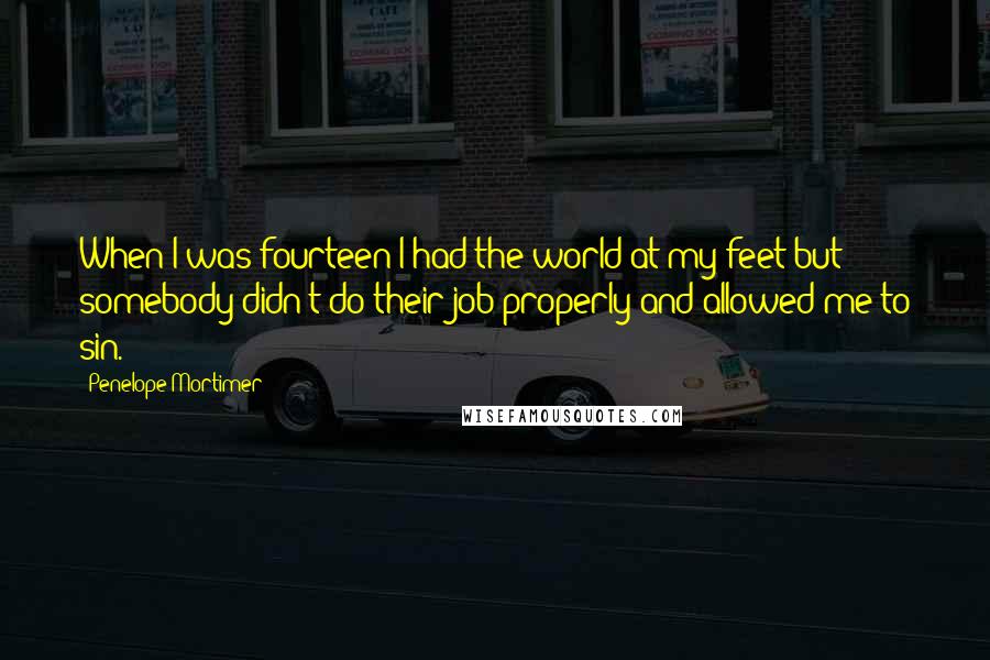 Penelope Mortimer Quotes: When I was fourteen I had the world at my feet but somebody didn't do their job properly and allowed me to sin.